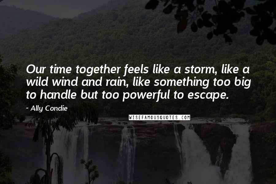 Ally Condie Quotes: Our time together feels like a storm, like a wild wind and rain, like something too big to handle but too powerful to escape.