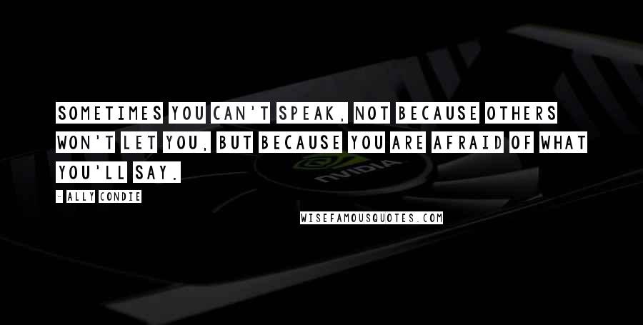 Ally Condie Quotes: Sometimes you can't speak, not because others won't let you, but because you are afraid of what you'll say.