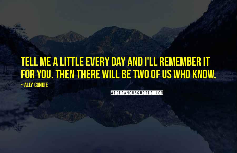 Ally Condie Quotes: Tell me a little every day and I'll remember it for you. Then there will be two of us who know.