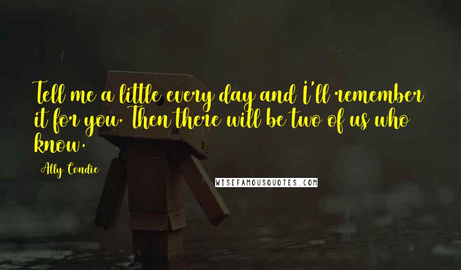 Ally Condie Quotes: Tell me a little every day and I'll remember it for you. Then there will be two of us who know.