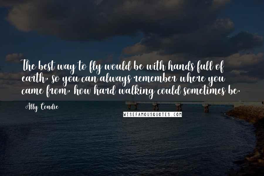 Ally Condie Quotes: The best way to fly would be with hands full of earth, so you can always remember where you came from, how hard walking could sometimes be.