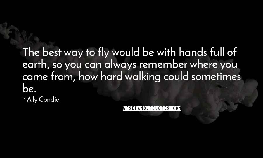 Ally Condie Quotes: The best way to fly would be with hands full of earth, so you can always remember where you came from, how hard walking could sometimes be.