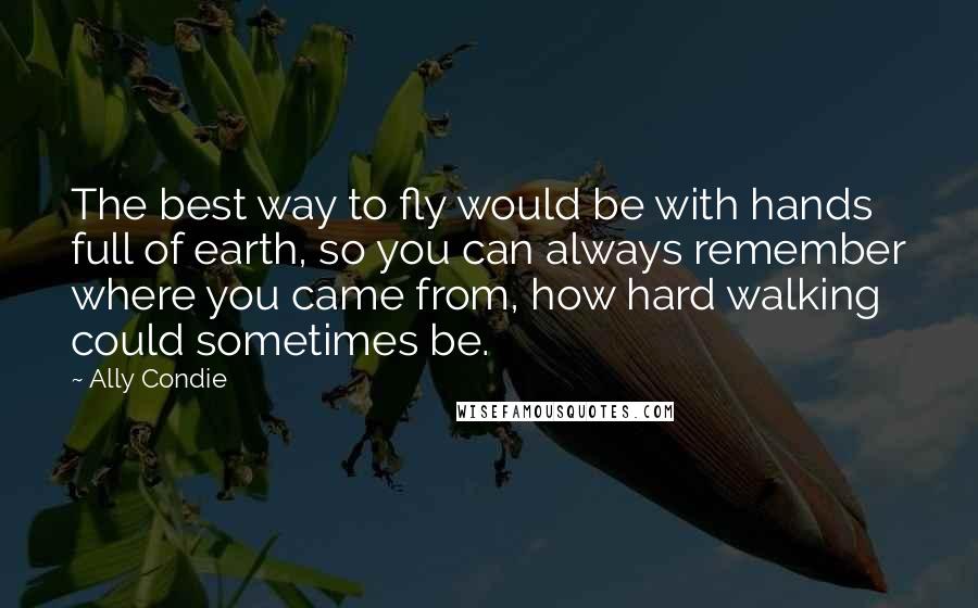 Ally Condie Quotes: The best way to fly would be with hands full of earth, so you can always remember where you came from, how hard walking could sometimes be.