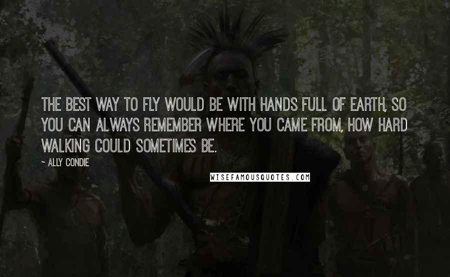 Ally Condie Quotes: The best way to fly would be with hands full of earth, so you can always remember where you came from, how hard walking could sometimes be.