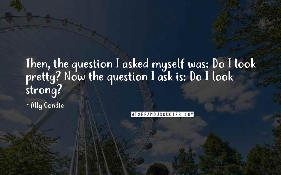 Ally Condie Quotes: Then, the question I asked myself was: Do I look pretty? Now the question I ask is: Do I look strong?