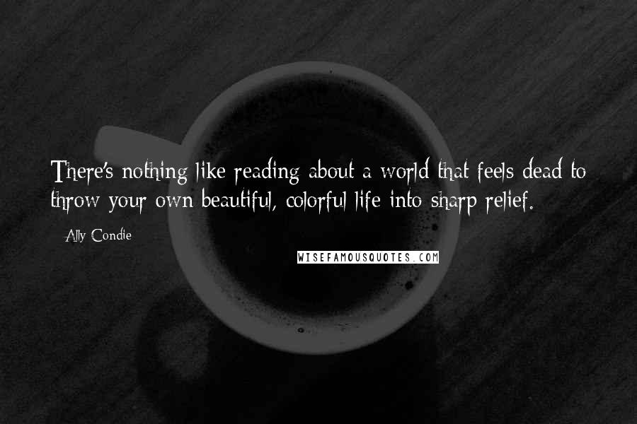 Ally Condie Quotes: There's nothing like reading about a world that feels dead to throw your own beautiful, colorful life into sharp relief.