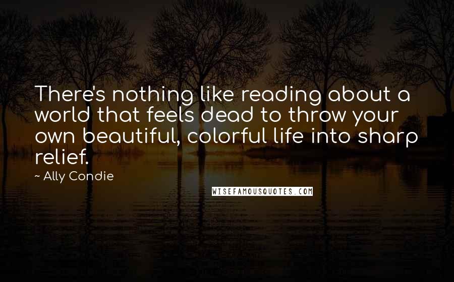 Ally Condie Quotes: There's nothing like reading about a world that feels dead to throw your own beautiful, colorful life into sharp relief.