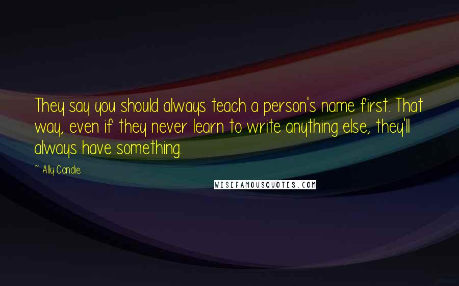 Ally Condie Quotes: They say you should always teach a person's name first. That way, even if they never learn to write anything else, they'll always have something.