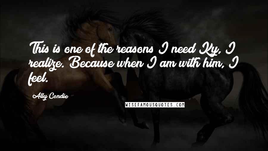 Ally Condie Quotes: This is one of the reasons I need Ky, I realize. Because when I am with him, I feel.