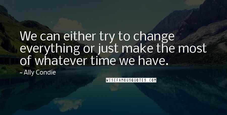 Ally Condie Quotes: We can either try to change everything or just make the most of whatever time we have.