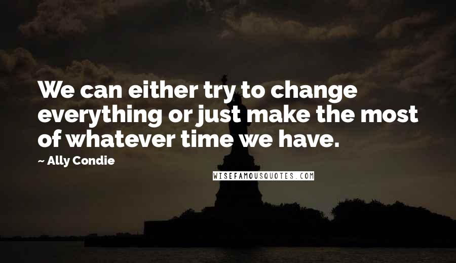 Ally Condie Quotes: We can either try to change everything or just make the most of whatever time we have.