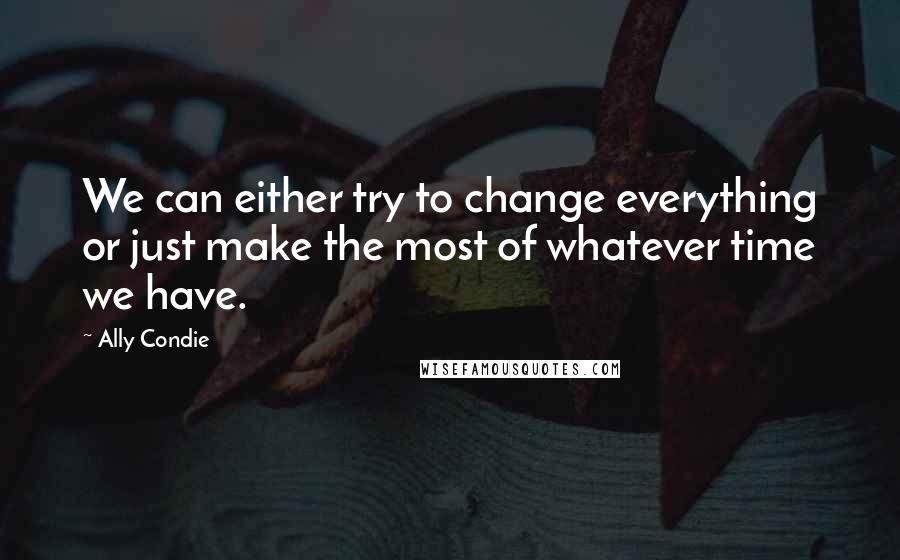 Ally Condie Quotes: We can either try to change everything or just make the most of whatever time we have.