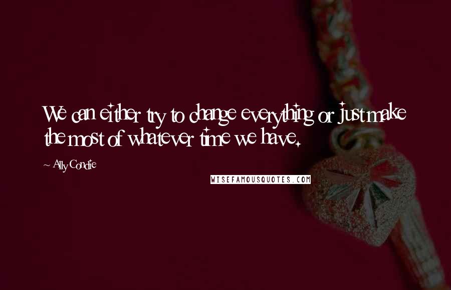 Ally Condie Quotes: We can either try to change everything or just make the most of whatever time we have.