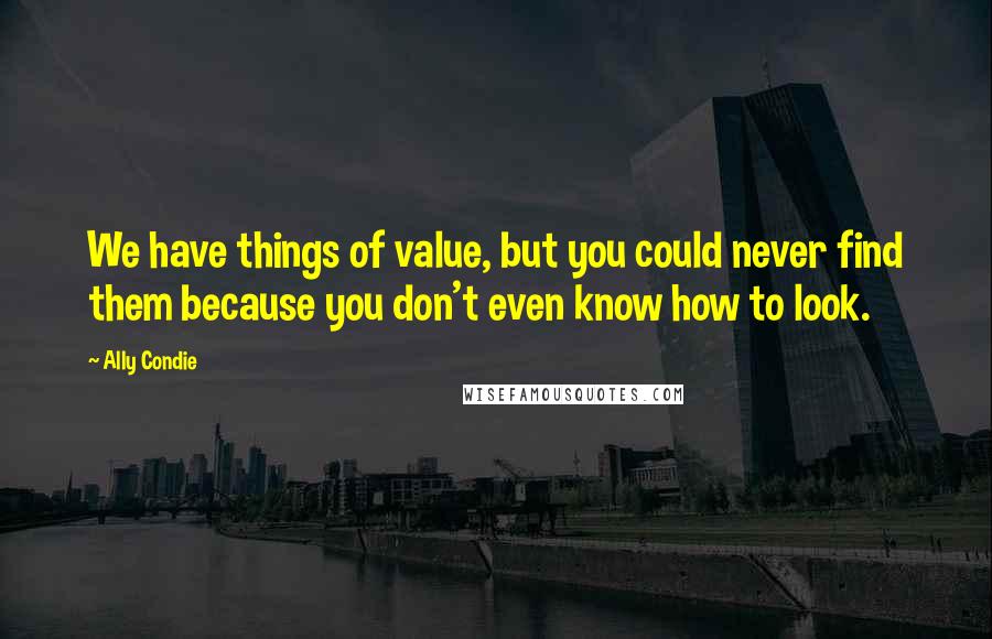 Ally Condie Quotes: We have things of value, but you could never find them because you don't even know how to look.