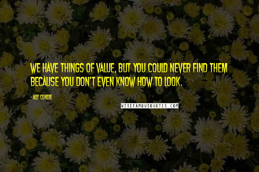 Ally Condie Quotes: We have things of value, but you could never find them because you don't even know how to look.