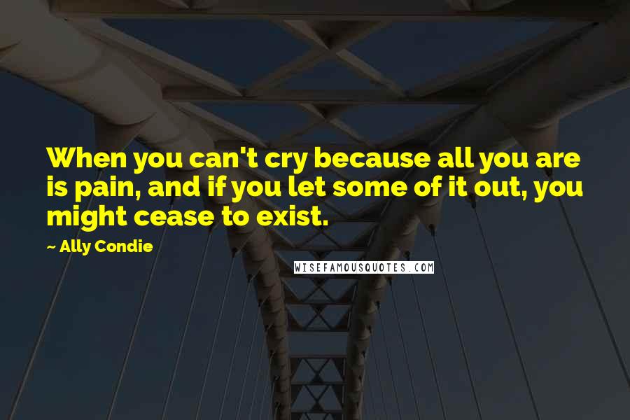 Ally Condie Quotes: When you can't cry because all you are is pain, and if you let some of it out, you might cease to exist.