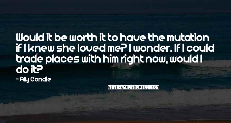 Ally Condie Quotes: Would it be worth it to have the mutation if I knew she loved me? I wonder. If I could trade places with him right now, would I do it?