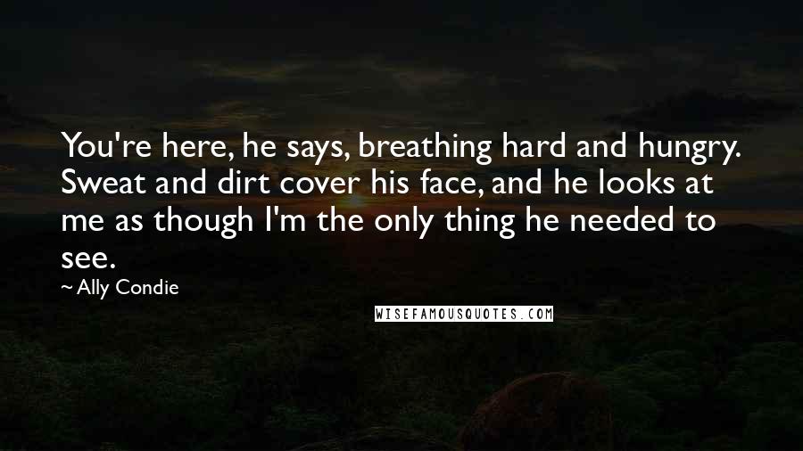 Ally Condie Quotes: You're here, he says, breathing hard and hungry. Sweat and dirt cover his face, and he looks at me as though I'm the only thing he needed to see.
