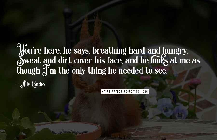 Ally Condie Quotes: You're here, he says, breathing hard and hungry. Sweat and dirt cover his face, and he looks at me as though I'm the only thing he needed to see.