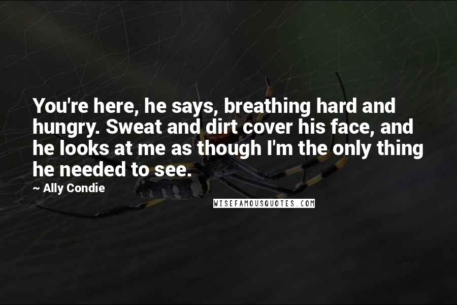 Ally Condie Quotes: You're here, he says, breathing hard and hungry. Sweat and dirt cover his face, and he looks at me as though I'm the only thing he needed to see.