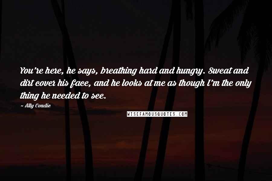 Ally Condie Quotes: You're here, he says, breathing hard and hungry. Sweat and dirt cover his face, and he looks at me as though I'm the only thing he needed to see.