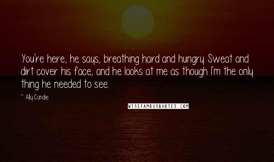 Ally Condie Quotes: You're here, he says, breathing hard and hungry. Sweat and dirt cover his face, and he looks at me as though I'm the only thing he needed to see.