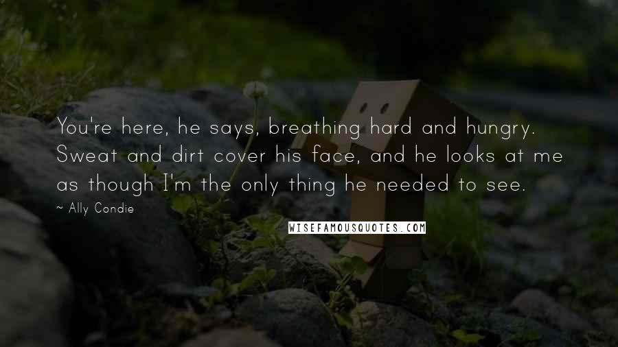 Ally Condie Quotes: You're here, he says, breathing hard and hungry. Sweat and dirt cover his face, and he looks at me as though I'm the only thing he needed to see.