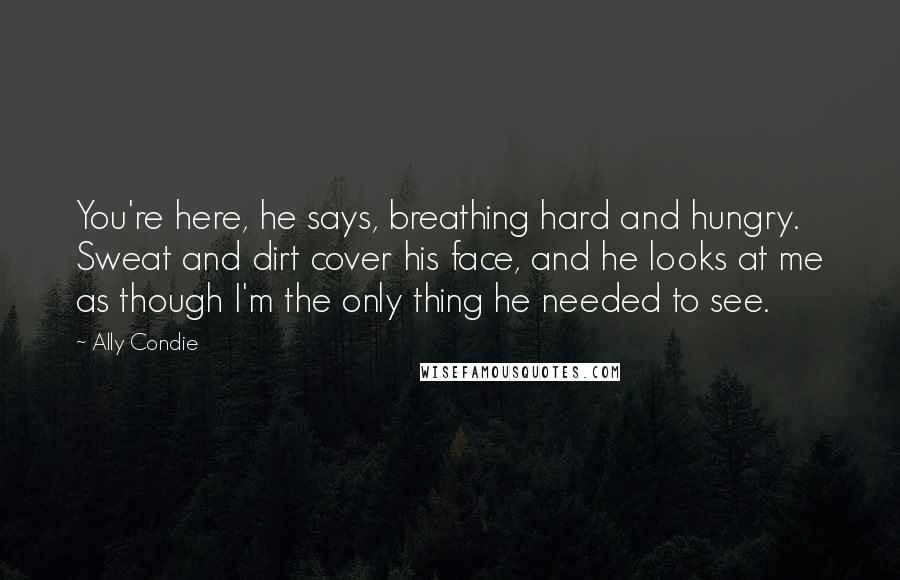 Ally Condie Quotes: You're here, he says, breathing hard and hungry. Sweat and dirt cover his face, and he looks at me as though I'm the only thing he needed to see.
