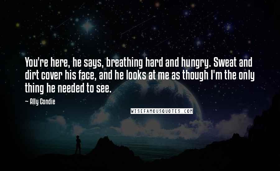 Ally Condie Quotes: You're here, he says, breathing hard and hungry. Sweat and dirt cover his face, and he looks at me as though I'm the only thing he needed to see.