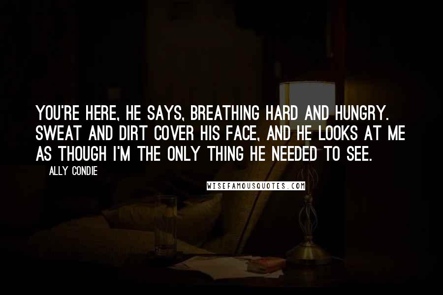 Ally Condie Quotes: You're here, he says, breathing hard and hungry. Sweat and dirt cover his face, and he looks at me as though I'm the only thing he needed to see.