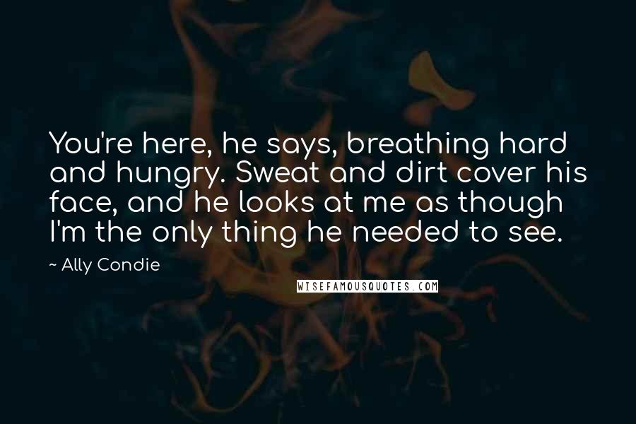 Ally Condie Quotes: You're here, he says, breathing hard and hungry. Sweat and dirt cover his face, and he looks at me as though I'm the only thing he needed to see.