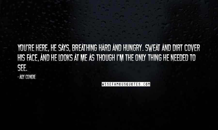 Ally Condie Quotes: You're here, he says, breathing hard and hungry. Sweat and dirt cover his face, and he looks at me as though I'm the only thing he needed to see.