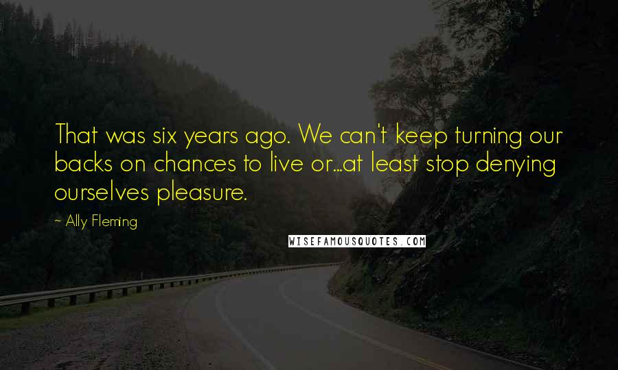 Ally Fleming Quotes: That was six years ago. We can't keep turning our backs on chances to live or...at least stop denying ourselves pleasure.