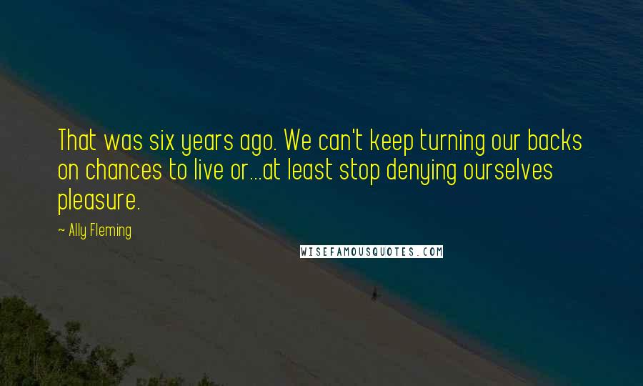 Ally Fleming Quotes: That was six years ago. We can't keep turning our backs on chances to live or...at least stop denying ourselves pleasure.