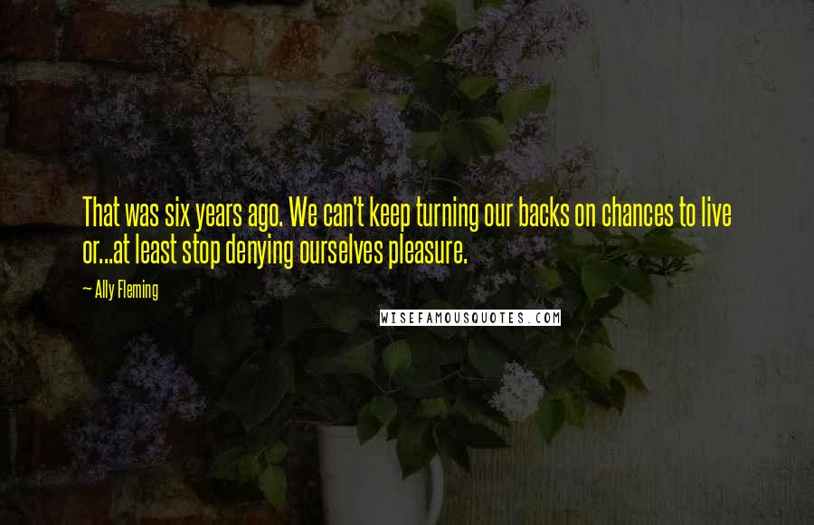 Ally Fleming Quotes: That was six years ago. We can't keep turning our backs on chances to live or...at least stop denying ourselves pleasure.