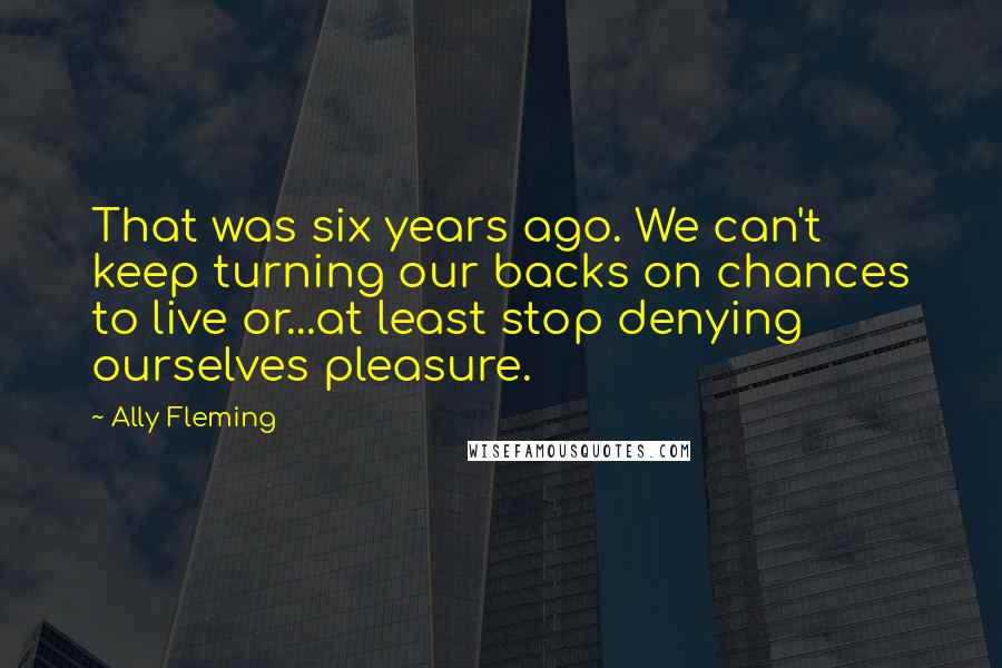 Ally Fleming Quotes: That was six years ago. We can't keep turning our backs on chances to live or...at least stop denying ourselves pleasure.