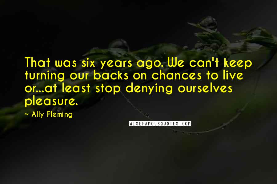 Ally Fleming Quotes: That was six years ago. We can't keep turning our backs on chances to live or...at least stop denying ourselves pleasure.