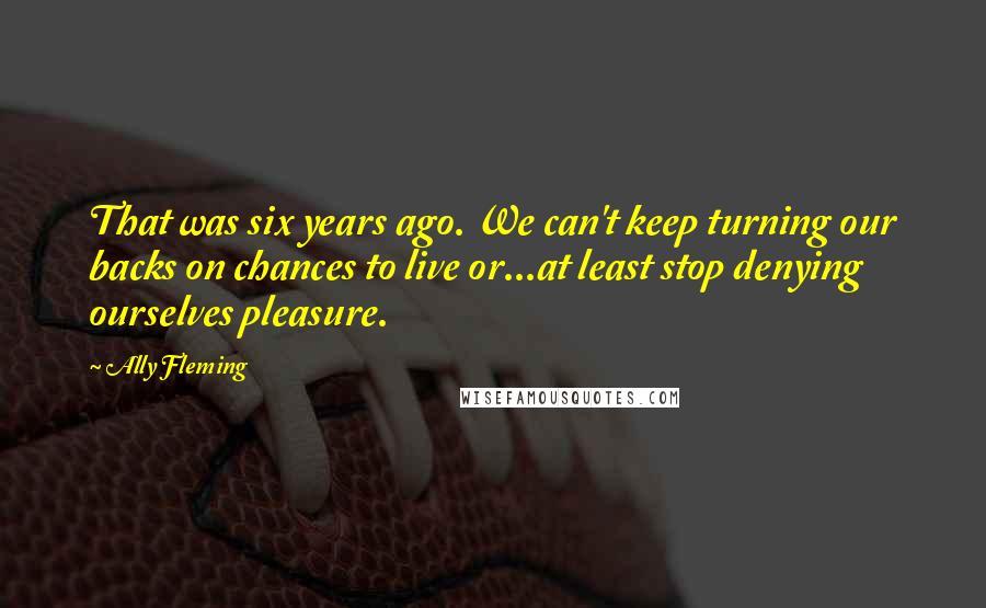 Ally Fleming Quotes: That was six years ago. We can't keep turning our backs on chances to live or...at least stop denying ourselves pleasure.