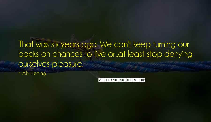 Ally Fleming Quotes: That was six years ago. We can't keep turning our backs on chances to live or...at least stop denying ourselves pleasure.