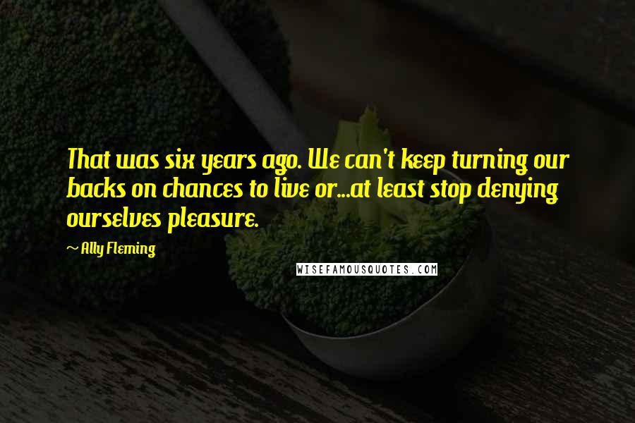 Ally Fleming Quotes: That was six years ago. We can't keep turning our backs on chances to live or...at least stop denying ourselves pleasure.