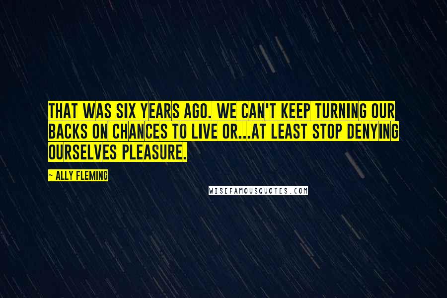 Ally Fleming Quotes: That was six years ago. We can't keep turning our backs on chances to live or...at least stop denying ourselves pleasure.