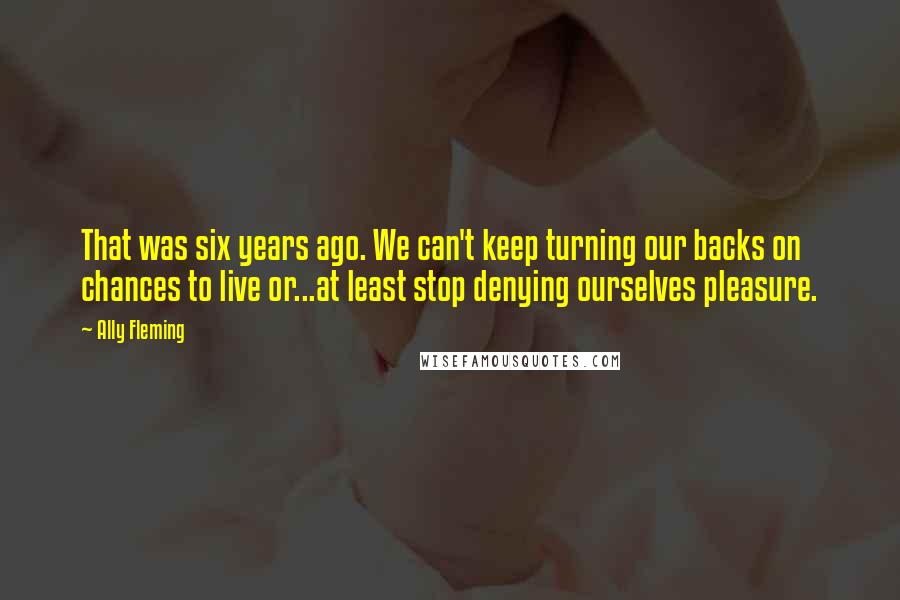 Ally Fleming Quotes: That was six years ago. We can't keep turning our backs on chances to live or...at least stop denying ourselves pleasure.