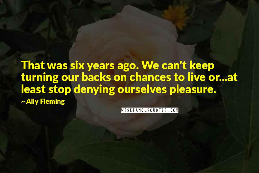 Ally Fleming Quotes: That was six years ago. We can't keep turning our backs on chances to live or...at least stop denying ourselves pleasure.