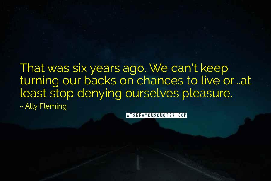 Ally Fleming Quotes: That was six years ago. We can't keep turning our backs on chances to live or...at least stop denying ourselves pleasure.