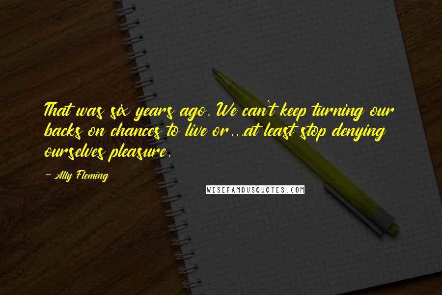 Ally Fleming Quotes: That was six years ago. We can't keep turning our backs on chances to live or...at least stop denying ourselves pleasure.