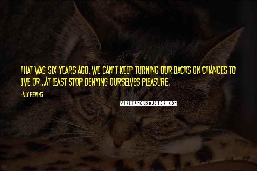 Ally Fleming Quotes: That was six years ago. We can't keep turning our backs on chances to live or...at least stop denying ourselves pleasure.