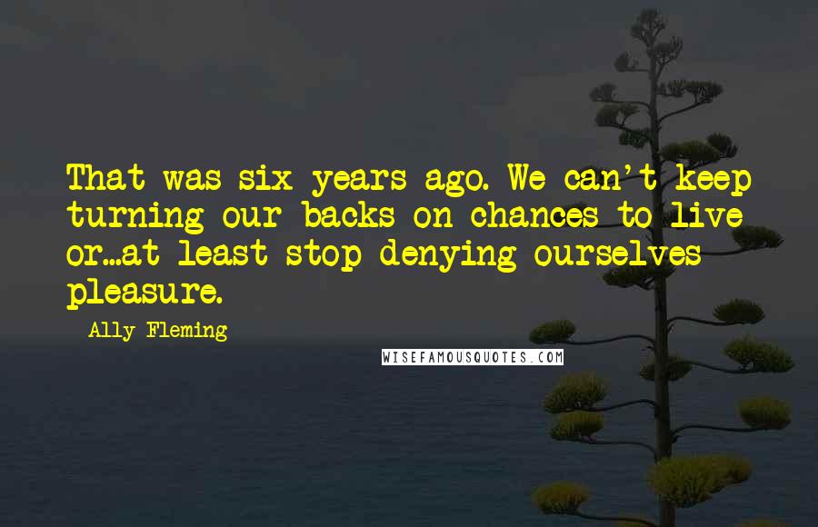 Ally Fleming Quotes: That was six years ago. We can't keep turning our backs on chances to live or...at least stop denying ourselves pleasure.