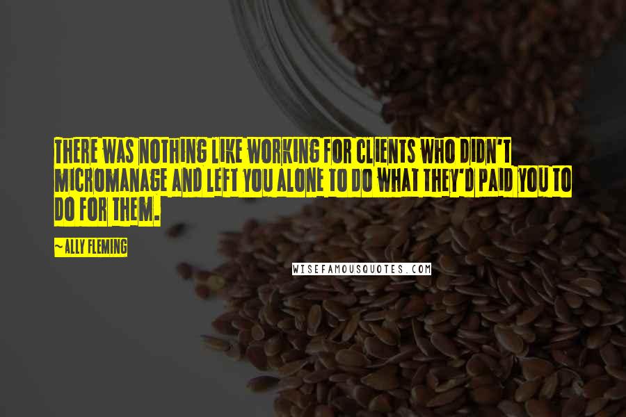 Ally Fleming Quotes: There was nothing like working for clients who didn't micromanage and left you alone to do what they'd paid you to do for them.