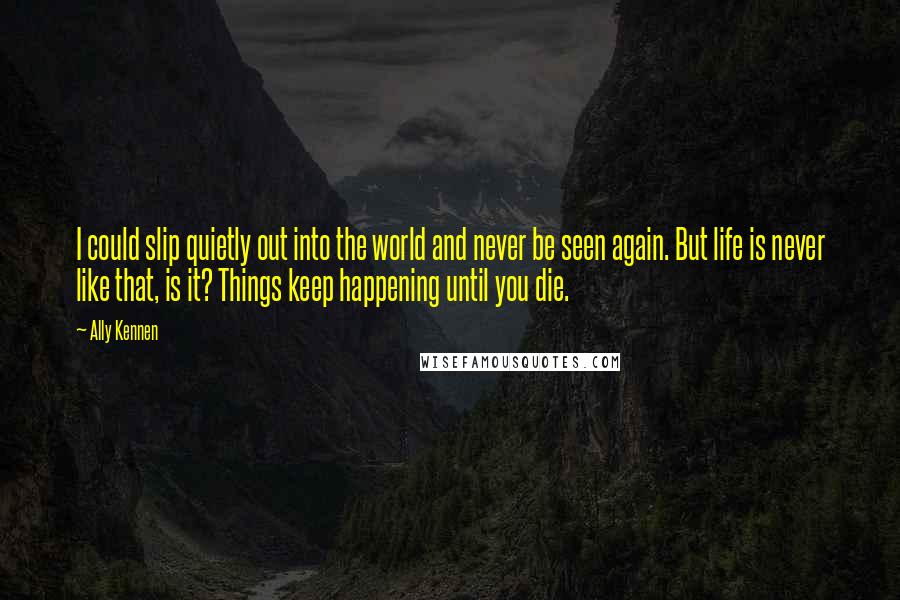 Ally Kennen Quotes: I could slip quietly out into the world and never be seen again. But life is never like that, is it? Things keep happening until you die.