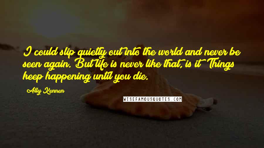 Ally Kennen Quotes: I could slip quietly out into the world and never be seen again. But life is never like that, is it? Things keep happening until you die.